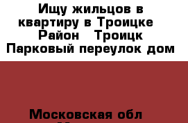 Ищу жильцов в квартиру в Троицке › Район ­ Троицк Парковый переулок дом 1 - Московская обл., Москва г. Недвижимость » Квартиры сниму   . Московская обл.,Москва г.